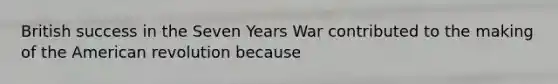 British success in the Seven Years War contributed to the making of the American revolution because