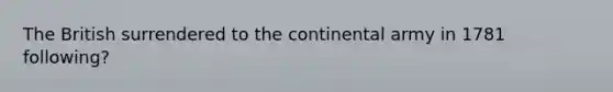 The British surrendered to the continental army in 1781 following?