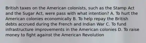 British taxes on the American colonists, such as the Stamp Act and the Sugar Act, were pass with what intention? A. To hurt the American colonies economically B. To help repay the British debts accrued during the French and Indian War C. To fund infrastructure improvements in the American colonies D. To raise money to fight against the American Revolution