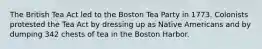 The British Tea Act led to the Boston Tea Party in 1773. Colonists protested the Tea Act by dressing up as Native Americans and by dumping 342 chests of tea in the Boston Harbor.