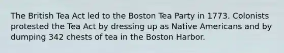 The British Tea Act led to the Boston Tea Party in 1773. Colonists protested the Tea Act by dressing up as Native Americans and by dumping 342 chests of tea in the Boston Harbor.