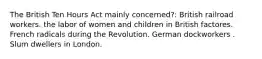 The British Ten Hours Act mainly concerned?: British railroad workers. the labor of women and children in British factores. French radicals during the Revolution. German dockworkers . Slum dwellers in London.