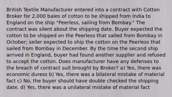 British Textile Manufacturer entered into a contract with Cotton Broker for 2,000 bales of cotton to be shipped from India to England on the ship "Peerless, sailing from Bombay." The contract was silent about the shipping date. Buyer expected the cotton to be shipped on the Peerless that sailed from Bombay in October; seller expected to ship the cotton on the Peerless that sailed from Bombay in December. By the time the second ship arrived in England, buyer had found another supplier and refused to accept the cotton. Does manufacturer have any defenses to the breach of contract suit brought by Broker? a) Yes, there was economic duress b) Yes, there was a bilateral mistake of material fact c) No, the buyer should have double checked the shipping date. d) Yes, there was a unilateral mistake of material fact