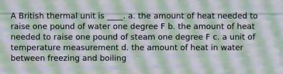 A British thermal unit is ____. a. the amount of heat needed to raise one pound of water one degree F b. the amount of heat needed to raise one pound of steam one degree F c. a unit of temperature measurement d. the amount of heat in water between freezing and boiling