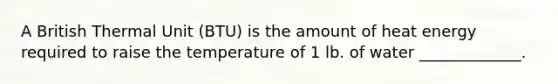 A British Thermal Unit (BTU) is the amount of heat energy required to raise the temperature of 1 lb. of water _____________.
