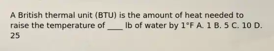 A British thermal unit (BTU) is the amount of heat needed to raise the temperature of ____ lb of water by 1°F A. 1 B. 5 C. 10 D. 25