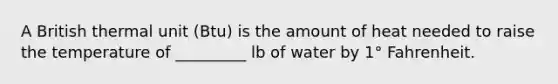 A British thermal unit (Btu) is the amount of heat needed to raise the temperature of _________ lb of water by 1° Fahrenheit.