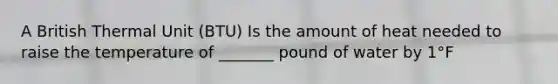 A British Thermal Unit (BTU) Is the amount of heat needed to raise the temperature of _______ pound of water by 1°F