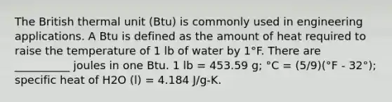 The British thermal unit (Btu) is commonly used in engineering applications. A Btu is defined as the amount of heat required to raise the temperature of 1 lb of water by 1°F. There are __________ joules in one Btu. 1 lb = 453.59 g; °C = (5/9)(°F - 32°); specific heat of H2O (l) = 4.184 J/g-K.