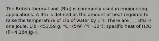 The British thermal unit (Btu) is commonly used in engineering applications. A Btu is defined as the amount of heat required to raise the temperature of 1lb of water by 1°F. There are ___ Btu in one Joule. 1lb=453.59 g; °C=(5/9) (°F -32°); specific heat of H2O (l)=4.184 Jg-K.