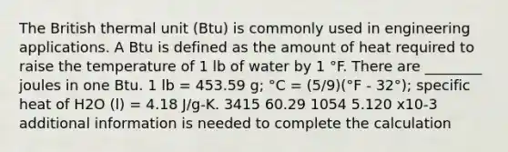 The British thermal unit (Btu) is commonly used in engineering applications. A Btu is defined as the amount of heat required to raise the temperature of 1 lb of water by 1 °F. There are ________ joules in one Btu. 1 lb = 453.59 g; °C = (5/9)(°F - 32°); specific heat of H2O (l) = 4.18 J/g-K. 3415 60.29 1054 5.120 x10-3 additional information is needed to complete the calculation