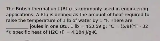 The British thermal unit (Btu) is commonly used in engineering applications. A Btu is defined as the amount of heat required to raise the temperature of 1 lb of water by 1 °F. There are __________ joules in one Btu. 1 lb = 453.59 g; °C = (5/9)(°F - 32 °); specific heat of H2O (l) = 4.184 J/g-K.