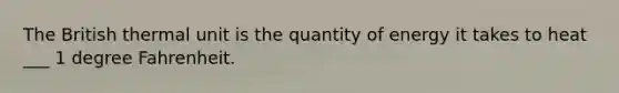 The British thermal unit is the quantity of energy it takes to heat ___ 1 degree Fahrenheit.