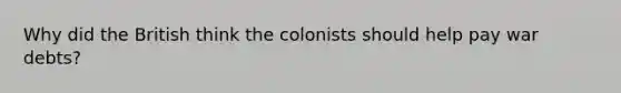 Why did the British think the colonists should help pay war debts?