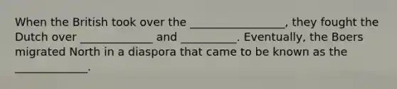When the British took over the _________________, they fought the Dutch over _____________ and __________. Eventually, the Boers migrated North in a diaspora that came to be known as the _____________.