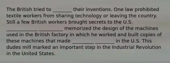 The British tried to ________ their inventions. One law prohibited textile workers from sharing technology or leaving the country. Still a few British workers brought secrets to the U.S. _____________ __________ memorized the design of the machines used in the British factory in which he worked and built copies of these machines that made _________ ________ in the U.S. This dudes mill marked an important step in the Industrial Revolution in the United States.