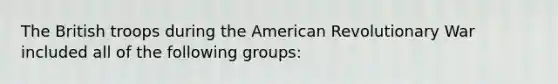 The British troops during the American Revolutionary War included all of the following groups: