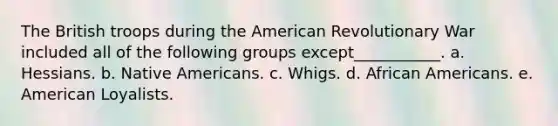 The British troops during the American Revolutionary War included all of the following groups except___________. a. Hessians. b. Native Americans. c. Whigs. d. African Americans. e. American Loyalists.