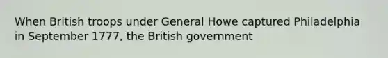 When British troops under General Howe captured Philadelphia in September 1777, the British government