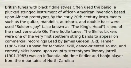 British tunes with black fiddle styles Often used the banjo, a plucked stringed instrument of African American invention based upon African prototypes By the early 20th century instruments such as the guitar, mandolin, autoharp, and double bass were used "Soldier's Joy" (also known as "The King's Head") is one of the most venerable Old Time fiddle tunes. The Skillet Lickers were one of the very first southern string bands to appear on commercial recordings Lead by James Gideon (Gid) Tanner (1885-1960) Known for technical skill, dance-oriented sound, and comedy skits based upon country stereotypes Tommy Jarrell (1901-1985) was an influential old time fiddler and banjo player from the mountains of North Carolina