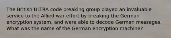 The British ULTRA code breaking group played an invaluable service to the Allied war effort by breaking the German encryption system, and were able to decode German messages. What was the name of the German encryption machine?