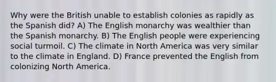 Why were the British unable to establish colonies as rapidly as the Spanish did? A) The English monarchy was wealthier than the Spanish monarchy. B) The English people were experiencing social turmoil. C) The climate in North America was very similar to the climate in England. D) France prevented the English from colonizing North America.