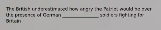 The British underestimated how angry the Patriot would be over the presence of German ________________ soldiers fighting for Britain