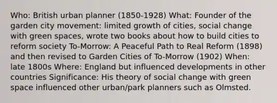 Who: British urban planner (1850-1928) What: Founder of the garden city movement: limited growth of cities, social change with green spaces, wrote two books about how to build cities to reform society To-Morrow: A Peaceful Path to Real Reform (1898) and then revised to Garden Cities of To-Morrow (1902) When: late 1800s Where: England but influenced developments in other countries Significance: His theory of social change with green space influenced other urban/park planners such as Olmsted.