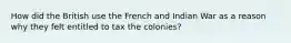 How did the British use the French and Indian War as a reason why they felt entitled to tax the colonies?