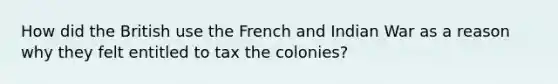 How did the British use the French and Indian War as a reason why they felt entitled to tax the colonies?