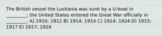 The British vessel the Lusitania was sunk by a U-boat in _________; the United States entered the Great War officially in _________. A) 1910; 1912 B) 1914; 1914 C) 1914; 1924 D) 1915; 1917 E) 1917; 1924