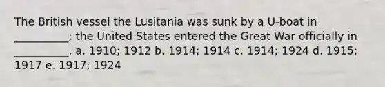 The British vessel the Lusitania was sunk by a U-boat in __________; the United States entered the Great War officially in __________. a. 1910; 1912 b. 1914; 1914 c. 1914; 1924 d. 1915; 1917 e. 1917; 1924