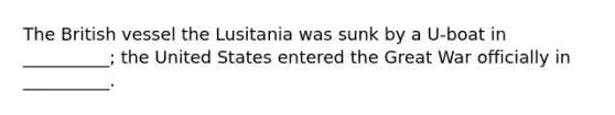 The British vessel the Lusitania was sunk by a U-boat in __________; the United States entered the Great War officially in __________.