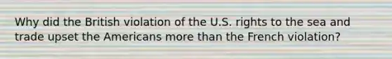 Why did the British violation of the U.S. rights to the sea and trade upset the Americans more than the French violation?