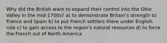 Why did the British want to expand their control into the Ohio Valley in the mid-1700s? a) to demonstrate Britain's strength to France and Spain b) to put French settlers there under English rule c) to gain access to the region's natural resources d) to force the French out of North America