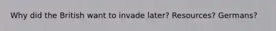 Why did the British want to invade later? Resources? Germans?
