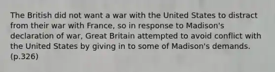 The British did not want a war with the United States to distract from their war with France, so in response to Madison's declaration of war, Great Britain attempted to avoid conflict with the United States by giving in to some of Madison's demands. (p.326)