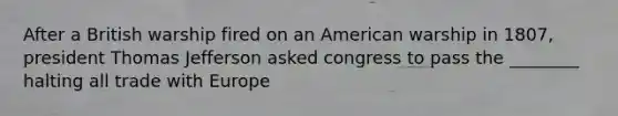 After a British warship fired on an American warship in 1807, president Thomas Jefferson asked congress to pass the ________ halting all trade with Europe