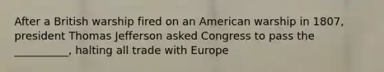 After a British warship fired on an American warship in 1807, president Thomas Jefferson asked Congress to pass the __________, halting all trade with Europe