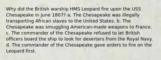 Why did the British warship HMS Leopard fire upon the USS Chesapeake in June 1807? a. The Chesapeake was illegally transporting African slaves to the United States. b. The Chesapeake was smuggling American-made weapons to France. c. The commander of the Chesapeake refused to let British officers board the ship to look for deserters from the Royal Navy. d. The commander of the Chesapeake gave orders to fire on the Leopard first.