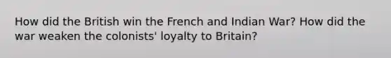 How did the British win the French and Indian War? How did the war weaken the colonists' loyalty to Britain?