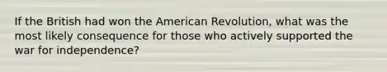 If the British had won the American Revolution, what was the most likely consequence for those who actively supported the <a href='https://www.questionai.com/knowledge/kIx4laugcv-war-for-independence' class='anchor-knowledge'>war for independence</a>?