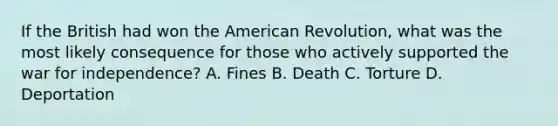 If the British had won the American Revolution, what was the most likely consequence for those who actively supported the war for independence? A. Fines B. Death C. Torture D. Deportation