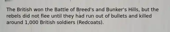 The British won the Battle of Breed's and Bunker's Hills, but the rebels did not flee until they had run out of bullets and killed around 1,000 British soldiers (Redcoats).