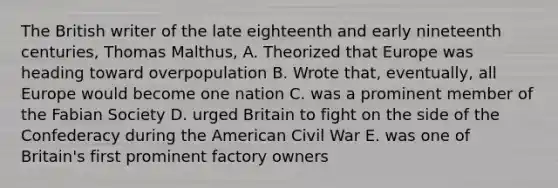 The British writer of the late eighteenth and early nineteenth centuries, Thomas Malthus, A. Theorized that Europe was heading toward overpopulation B. Wrote that, eventually, all Europe would become one nation C. was a prominent member of the Fabian Society D. urged Britain to fight on the side of the Confederacy during the American Civil War E. was one of Britain's first prominent factory owners