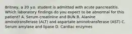 Britney, a 20 y.o. student is admitted with acute pancreatitis. Which laboratory findings do you expect to be abnormal for this patient? A. Serum creatinine and BUN B. Alanine aminotransferase (ALT) and aspartate aminotransferase (AST) C. Serum amylase and lipase D. Cardiac enzymes