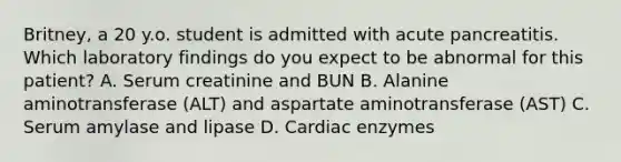 Britney, a 20 y.o. student is admitted with acute pancreatitis. Which laboratory findings do you expect to be abnormal for this patient? A. Serum creatinine and BUN B. Alanine aminotransferase (ALT) and aspartate aminotransferase (AST) C. Serum amylase and lipase D. Cardiac enzymes