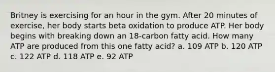 Britney is exercising for an hour in the gym. After 20 minutes of exercise, her body starts beta oxidation to produce ATP. Her body begins with breaking down an 18-carbon fatty acid. How many ATP are produced from this one fatty acid? a. 109 ATP b. 120 ATP c. 122 ATP d. 118 ATP e. 92 ATP