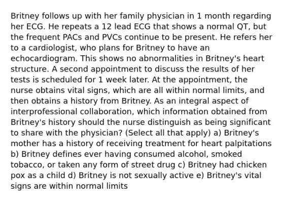 Britney follows up with her family physician in 1 month regarding her ECG. He repeats a 12 lead ECG that shows a normal QT, but the frequent PACs and PVCs continue to be present. He refers her to a cardiologist, who plans for Britney to have an echocardiogram. This shows no abnormalities in Britney's heart structure. A second appointment to discuss the results of her tests is scheduled for 1 week later. At the appointment, the nurse obtains vital signs, which are all within normal limits, and then obtains a history from Britney. As an integral aspect of interprofessional collaboration, which information obtained from Britney's history should the nurse distinguish as being significant to share with the physician? (Select all that apply) a) Britney's mother has a history of receiving treatment for heart palpitations b) Britney defines ever having consumed alcohol, smoked tobacco, or taken any form of street drug c) Britney had chicken pox as a child d) Britney is not sexually active e) Britney's vital signs are within normal limits