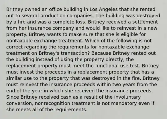 Britney owned an office building in Los Angeles that she rented out to several production companies. The building was destroyed by a fire and was a complete loss. Britney received a settlement from her insurance company and would like to reinvest in a new property. Britney wants to make sure that she is eligible for nontaxable exchange treatment. Which of the following is not correct regarding the requirements for nontaxable exchange treatment on Britney's transaction? Because Britney rented out the building instead of using the property directly, the replacement property must meet the functional use test. Britney must invest the proceeds in a replacement property that has a similar use to the property that was destroyed in the fire. Britney must reinvest the insurance proceeds within two years from the end of the year in which she received the insurance proceeds. Since Britney received cash as a result of the involuntary conversion, nonrecognition treatment is not mandatory even if she meets all of the requirements.